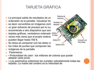 TARJETA GRÁFICA















La principal salida de resultados de un
ordenador es la pantalla. Visualizar los datos,
es decir convertirlos en imágenes conlleva
un gran esfuerzo de proceso por lo cual se
encomienda a otro dispositivo que son las
tarjetas gráficas, verdaderos ordenadores, a
veces más caros que el propio ordenador,
pueden llegar hasta 700 €.
Su tarea es componer con los datos recibidos
los miles de puntos que componen las
imágenes de la pantalla
Parámetros:
• Profundidad de color : los millones de colores que puede
adoptar cada punto.
• Los parámetros anteriores los cumplen sobradamente todas las
tarjetas. La madre del cordero es la velocidad de

 