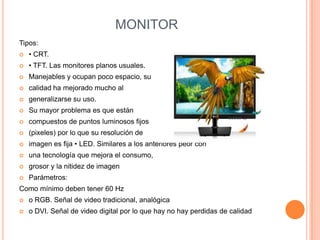 MONITOR
Tipos:


• CRT.



• TFT. Las monitores planos usuales.



Manejables y ocupan poco espacio, su



calidad ha mejorado mucho al



generalizarse su uso.



Su mayor problema es que están



compuestos de puntos luminosos fijos



(pixeles) por lo que su resolución de



imagen es fija • LED. Similares a los anteriores peor con



una tecnología que mejora el consumo,



grosor y la nitidez de imagen



Parámetros:

Como mínimo deben tener 60 Hz


o RGB. Señal de video tradicional, analógica



o DVI. Señal de video digital por lo que hay no hay perdidas de calidad

 
