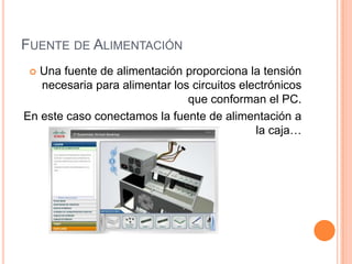 FUENTE DE ALIMENTACIÓN
Una fuente de alimentación proporciona la tensión
necesaria para alimentar los circuitos electrónicos
que conforman el PC.
En este caso conectamos la fuente de alimentación a
la caja…


 