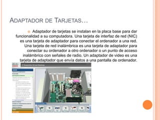 ADAPTADOR DE TARJETAS…
Adaptador de tarjetas se instalan en la placa base para dar
funcionalidad a su computadora. Una tarjeta de interfaz de red (NIC)
es una tarjeta de adaptador para conectar el ordenador a una red.
Una tarjeta de red inalámbrica es una tarjeta de adaptador para
conectar su ordenador a otro ordenador o un punto de acceso
inalámbrico con señales de radio. Un adaptador de video es una
tarjeta de adaptador que envía datos a una pantalla de ordenador.


 