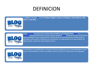 DEFINICION
Un blog (en español,[1] también bitácora digital, cuaderno de bitácora, ciber bitácora, ciber
diario, o web blog

es un sitio web en el que uno o varios autores publican cronológicamente textos o
artículos, apareciendo primero el más reciente, donde el autor conserva siempre la libertad de
dejar publicado lo que crea pertinente y donde suele ser habitual que los propios lectores
participen activamente a través de sus comentarios. Un blog puede servir para publicar de
ideas propias y opiniones sobre diversos temas.

El web blog es una publicación en línea de historias publicadas con una periodicidad muy alta
que son presentadas en orden cronológico inverso, es decir, lo último que se ha publicado

 