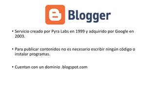 • Servicio creado por Pyra Labs en 1999 y adquirido por Google en
2003.
• Para publicar contenidos no es necesario escribir ningún código o
instalar programas.
• Cuentan con un dominio .blogspot.com

 