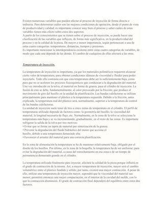 Existen numerosas variables que pueden afectar al proceso de inyección de forma directa o
indirecta. Para determinar cuáles son las mejores condiciones de operación, desde el punto de vista
de productividad y calidad, es importante conocer muy bien el proceso y saber cuáles de estas
variables tienen más efecto sobre estos dos aspectos.
A partir de los conocimientos que se tienen sobre el proceso de inyección, se puede hacer una
clasificación de las variables que influyen, de forma más significativa, en la productividad del
proceso y en la calidad de la pieza. De mayor a menor importancia, según pertenezcan a una de
estas cuatro categorías: temperaturas, distancias, tiempos y presiones.
Es importante mencionar la interdependencia existente entre estas cuatro categorías de variables, de
modo que cada una depende de las demás. El cambio de cualquiera de ellas afectará a las otras.
Temperatura de inyección.
La temperatura de inyección es importante, ya que los materiales poliméricos requieren alcanzar
cierto valor de temperatura, para obtener condiciones idóneas de viscosidad y fluidez para poder
inyectarlo. Todo ello contrasta con que esta temperatura debe ser lo suficientemente baja, como
para que no se aceleren los procesos fisicoquímicos que conduzcan a la degradación del material.
Una vez introducido en la tolva, el material en forma de granza, pasa al cilindro de inyección. La
fusión de éste se debe, fundamentalmente, al calor provocado por la fricción; que produce el
movimiento de giro del husillo en la unidad de plastificación. Las bandas calefactoras se utilizan
principalmente para mantener el plástico a la temperatura requerida. Debido a la fricción, antes
explicada; la temperatura real del plástico será, normalmente, superior a la temperatura de control
de las bandas calefactoras.
La unidad de inyección suele tener de tres a cinco zonas de temperatura en el cilindro. El perfil de
temperaturas utilizado depende de factores como: la geometría del husillo, la viscosidad del
material, la longitud necesaria de flujo, etc. Normalmente, en la zona de la tolva se selecciona la
temperatura más baja y se va incrementando, gradualmente, en el resto de las zonas. Es importante
refrigerar la salida de la tolva por tres motivos:
• Evitar que se forme un tapón de material por sinterización de la granza.
• Prevenir la degradación del fluido hidráulico del motor que acciona el
husillo, debido a una temperatura demasiado alta.
• Favorecer el arrastre del material para una correcta plastificación.
En la zona de alimentación la temperatura se ha de mantener relativamente baja, obligado por el
diseño de los husillos. Por último, en la zona de la boquilla, la temperatura ha de ser uniforme; para
evitar la degradación del material, a causa del estrechamiento en esa zona o de un tiempo de
permanencia demasiado grande en el cilindro.
La temperatura utilizada finalmente para inyectar, afectará la calidad de la pieza porque influirá en
el grado de contracción de la misma. Así, a mayor temperatura de inyección, mayor será el cambio
volumétrico entre el plástico fundido y sólido; por tanto, existirá una mayor contracción. A pesar de
ello, utilizar una temperatura de inyección mayor, supondrá que la viscosidad del material sea
menor; permitirá entonces una mejor compactación, en el interior de la cavidad del molde, con lo
que la contracción disminuirá. El grado de contracción final dependerá del equilibrio entre estos dos
factores.
 