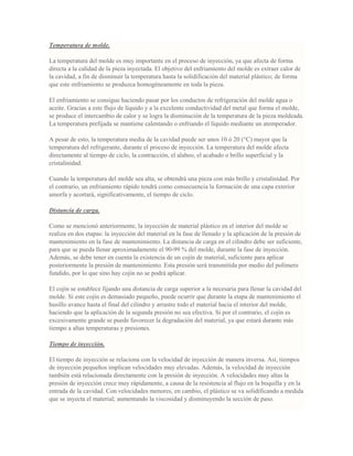 Temperatura de molde.
La temperatura del molde es muy importante en el proceso de inyección, ya que afecta de forma
directa a la calidad de la pieza inyectada. El objetivo del enfriamiento del molde es extraer calor de
la cavidad, a fin de disminuir la temperatura hasta la solidificación del material plástico; de forma
que este enfriamiento se produzca homogéneamente en toda la pieza.
El enfriamiento se consigue haciendo pasar por los conductos de refrigeración del molde agua o
aceite. Gracias a este flujo de líquido y a la excelente conductividad del metal que forma el molde,
se produce el intercambio de calor y se logra la disminución de la temperatura de la pieza moldeada.
La temperatura prefijada se mantiene calentando o enfriando el líquido mediante un atemperador.
A pesar de esto, la temperatura media de la cavidad puede ser unos 10 ó 20 (°C) mayor que la
temperatura del refrigerante, durante el proceso de inyección. La temperatura del molde afecta
directamente al tiempo de ciclo, la contracción, el alabeo, el acabado o brillo superficial y la
cristalinidad.
Cuando la temperatura del molde sea alta, se obtendrá una pieza con más brillo y cristalinidad. Por
el contrario, un enfriamiento rápido tendrá como consecuencia la formación de una capa exterior
amorfa y acortará, significativamente, el tiempo de ciclo.
Distancia de carga.
Como se mencionó anteriormente, la inyección de material plástico en el interior del molde se
realiza en dos etapas: la inyección del material en la fase de llenado y la aplicación de la presión de
mantenimiento en la fase de mantenimiento. La distancia de carga en el cilindro debe ser suficiente,
para que se pueda llenar aproximadamente el 90-99 % del molde, durante la fase de inyección.
Además, se debe tener en cuenta la existencia de un cojín de material, suficiente para aplicar
posteriormente la presión de mantenimiento. Esta presión será transmitida por medio del polímero
fundido, por lo que sino hay cojín no se podrá aplicar.
El cojín se establece fijando una distancia de carga superior a la necesaria para llenar la cavidad del
molde. Si este cojín es demasiado pequeño, puede ocurrir que durante la etapa de mantenimiento el
husillo avance hasta el final del cilindro y arrastre todo el material hacia el interior del molde,
haciendo que la aplicación de la segunda presión no sea efectiva. Si por el contrario, el cojín es
excesivamente grande se puede favorecer la degradación del material, ya que estará durante más
tiempo a altas temperaturas y presiones.
Tiempo de inyección.
El tiempo de inyección se relaciona con la velocidad de inyección de manera inversa. Así, tiempos
de inyección pequeños implican velocidades muy elevadas. Además, la velocidad de inyección
también está relacionada directamente con la presión de inyección. A velocidades muy altas la
presión de inyección crece muy rápidamente, a causa de la resistencia al flujo en la boquilla y en la
entrada de la cavidad. Con velocidades menores, en cambio, el plástico se va solidificando a medida
que se inyecta el material; aumentando la viscosidad y disminuyendo la sección de paso.
 
