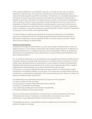 En las máquinas hidráulicas la velocidad de inyección, o el tiempo de inyección, se controla
mediante el caudal de aceite. De esta forma, el husillo fuerza al material plastificado hacia el
interior del molde siguiendo un perfil de velocidades. Normalmente, las velocidades del principio y
del final de la etapa de inyección son menores, para tratar más suavemente los elementos de la
máquina de inyección y del molde. Otro aspecto a tener en cuenta es la diferencia de temperaturas
entre la entrada y el final de la pieza inyectada. Cuando el tiempo de inyección es muy corto, la
temperatura, al final del recorrido del plástico inyectado, puede ser mayor que la de inyección; a
causa del calentamiento por fricción que sufre el material. Con tiempos elevados las temperaturas
suelen ser inferiores; existiendo un tiempo de inyección intermedio, donde se igualan la temperatura
de inyección y la de la última zona llenada del molde.
A la hora de fijar las condiciones de operación de un proceso de inyección, es recomendable
seleccionar un tiempo de inyección. Esto debe permitir minimizar la presión de inyección y la
diferencia de temperaturas, entre la entrada del molde y el final de la pieza inyectada, siempre
dentro de unos márgenes de productividad.
Tiempo de mantenimiento.
La duración de la etapa de mantenimiento se conoce como tiempo de mantenimiento y tiene una
influencia decisiva. Si este tiempo es demasiado corto el plástico puede salir de la cavidad hacia el
sistema de alimentación y la unidad de inyección; con los consiguientes cambios de orientación y
disminución de la tenacidad de la pieza, fluctuaciones en el peso, falta de reproducibilidad y una
gran variedad de defectos.
Así, en moldes de colada fría, es usual la aplicación de la segunda presión hasta la solidificación de
la entrada, cuando ya no puede entrar más material en la cavidad. A partir de entonces ya no tiene
sentido seguir aplicando presión de mantenimiento. En este sentido, el tiempo de mantenimiento
dependerá directamente de la temperatura de inyección y de la temperatura del molde. Cuando la
temperatura del material fundido sea elevada, la entrada Proceso de inyección.
La inyección, es un proceso adecuado para piezas de gran consumo. La materia prima se puede
transformar en un producto acabado en un solo paso. Con la inyección se pueden obtener piezas de
variado peso y con geometrías complicadas. Para la economía del proceso es decisivo el número de
piezas por unidad de tiempo (producción).
Las características más importantes del proceso de inyección son las siguientes:
• La pieza se obtiene en una sola etapa.
• Se necesita poco o ningún trabajo final sobre la pieza obtenida.
• El proceso es totalmente automatizable.
• Las condiciones de fabricación son fácilmente reproducibles.
• Las piezas acabadas son de una gran calidad.
Para el caso de la inyección de plásticos, se han de tener en cuenta las siguientes restricciones:
• Dimensiones de la pieza. Tendrán que ser reproducibles y de acuerdo a unos valores
determinados, lo que implicará minimizar las contracciones de la misma.
• Propiedades mecánicas. La pieza deberá resistir las condiciones de uso a las que esté destinada
durante un tiempo de vida largo.
 