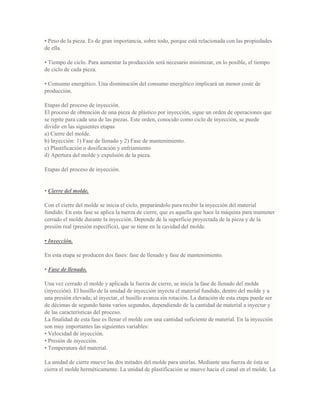 • Peso de la pieza. Es de gran importancia, sobre todo, porque está relacionada con las propiedades
de ella.
• Tiempo de ciclo. Para aumentar la producción será necesario minimizar, en lo posible, el tiempo
de ciclo de cada pieza.
• Consumo energético. Una disminución del consumo energético implicará un menor coste de
producción.
Etapas del proceso de inyección.
El proceso de obtención de una pieza de plástico por inyección, sigue un orden de operaciones que
se repite para cada una de las piezas. Este orden, conocido como ciclo de inyección, se puede
dividir en las siguientes etapas
a) Cierre del molde.
b) Inyección: 1) Fase de llenado y 2) Fase de mantenimiento.
c) Plastificación o dosificación y enfriamiento
d) Apertura del molde y expulsión de la pieza.
Etapas del proceso de inyección.
• Cierre del molde.
Con el cierre del molde se inicia el ciclo, preparándolo para recibir la inyección del material
fundido. En esta fase se aplica la tuerza de cierre, que es aquella que hace la máquina para mantener
cerrado el molde durante la inyección. Depende de la superficie proyectada de la pieza y de la
presión real (presión específica), que se tiene en la cavidad del molde.
• Inyección.
En esta etapa se producen dos fases: fase de llenado y fase de mantenimiento.
• Fase de llenado.
Una vez cerrado el molde y aplicada la fuerza de cierre, se inicia la fase de llenado del molde
(inyección). El husillo de la unidad de inyección inyecta el material fundido, dentro del molde y a
una presión elevada; al inyectar, el husillo avanza sin rotación. La duración de esta etapa puede ser
de décimas de segundo hasta varios segundos, dependiendo de la cantidad de material a inyectar y
de las características del proceso.
La finalidad de esta fase es llenar el molde con una cantidad suficiente de material. En la inyección
son muy importantes las siguientes variables:
• Velocidad de inyección.
• Presión de inyección.
• Temperatura del material.
La unidad de cierre mueve las dos mitades del molde para unirlas. Mediante una fuerza de ésta se
cierra el molde herméticamente. La unidad de plastificación se mueve hacia el canal en el molde. La
 