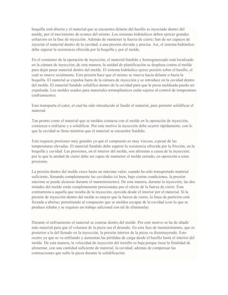 boquilla está abierta y el material que se encuentra delante del husillo es inyectado dentro del
molde, por el movimiento de avance del mismo. Los sistemas hidráulicos deben ejercer grandes
esfuerzos en la fase de inyección. Además de mantener la fuerza de cierre; han de ser capaces de
inyectar el material dentro de la cavidad, a una presión elevada y precisa. Así, el sistema hidráulico
debe superar la resistencia ofrecida por la boquilla y por el molde.
En el comienzo de la operación de inyección, el material fundido y homogeneizado está localizado
en la cámara de inyección; de esta manera, la unidad de plastificación se desplaza contra el molde
para dejar pasar material dentro del molde. El sistema hidráulico ejerce presión sobre el husillo, el
cual se mueve axialmente. Esta presión hace que el mismo se mueva hacia delante o hacia la
boquilla. El material se expulsa fuera de la cámara de inyección y se introduce en la cavidad dentro
del molde. El material fundido solidifica dentro de la cavidad para que la pieza moldeada pueda ser
expulsada. Los moldes usados para materiales termoplásticos están sujetos al control de temperatura
(enfriamiento).
Esto transporta el calor, el cual ha sido introducido al fundir el material, para permitir solidificar el
material.
Tan pronto como el material que se moldea contacta con el molde en la operación de inyección,
comienza a enfriarse y a solidificar. Por este motivo la inyección debe ocurrir rápidamente, con lo
que la cavidad se llena mientras que el material se encuentre fundido.
Esto requiere presiones muy grandes ya que el compuesto es muy viscoso, a pesar de las
temperaturas elevadas. El material fundido debe superar la resistencia ofrecida por la fricción, en la
boquilla y cavidad. Las presiones, en el interior del molde, son altísimas a causa de la inyección;
por lo que la unidad de cierre debe ser capaz de mantener el molde cerrado, en oposición a estas
presiones.
La presión dentro del molde crece hasta un máximo valor, cuando ha sido transportado material
suficiente; llenando completamente las cavidades (si bien, bajo ciertas condiciones, la presión
máxima se puede alcanzar durante el mantenimiento). De esta manera, durante la inyección, las dos
mitades del molde están completamente presionadas por el efecto de la fuerza de cierre. Ésta
contrarresta a aquella que resulta de la inyección, ejercida desde el interior por el material. Si la
presión de inyección dentro del molde es mayor que la fuerza de cierre, la línea de partición está
forzada a abrirse; permitiendo al compuesto que se moldea escapar de la cavidad (con lo que se
produce rebaba y se requiere un trabajo adicional con tal de eliminarla).
Durante el enfriamiento el material se contrae dentro del molde. Por este motivo se ha de añadir
más material para que el volumen de la pieza sea el deseado. En esta fase de mantenimiento, que es
posterior a la del llenado en la inyección, la presión interior de la pieza va disminuyendo. Esto
ocurre ya que se va enfriando y aumentan las pérdidas de carga desde el husillo hasta el interior del
molde. De esta manera, la velocidad de inyección del tornillo es baja porque tiene la finalidad de
alimentar, con una cantidad suficiente de material, la cavidad; además de compensar las
contracciones que sufre la pieza durante la solidificación.
 