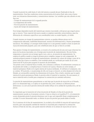 Cuando la presión ha caído hasta el valor del entorno se puede dar por finalizada la fase de
mantenimiento. Esta fase condiciona ciertas características de la pieza final, tales como el peso
total, sus tolerancias dimensionales y características internas. Las variables que más afectan en esta
fase son:
- Tiempo de mantenimiento de la segunda presión.
- La temperatura del molde.
- Nivel de presión de mantenimiento.
- Ajuste del tiempo de mantenimiento.
Este tiempo dependerá mucho del material que estemos inyectando y del grosor que tenga la pieza
que se inyecte. Tiene especial relevancia cuando se emplean materiales semicristalinos, pues las
diferencias de volúmenes específicos son considerables entre su estado líquido y el sólido.
Cuando tenemos un tiempo de mantenimiento correcto, se pueden obtener piezas con la
compactación adecuada, estabilidad dimensional, ausencia de deformaciones y buenas propiedades
mecánicas. Sin embargo, el conseguir dicho tiempo no es una garantía cuando se tiene un punto de
inyección demasiado pequeño, pues este solidificará antes de que se llene la cavidad.
Para ajustar el tiempo de mantenimiento, se recurre a la construcción de una curva que relacione los
pesos de las piezas inyectadas con el tiempo para la presión de mantenimiento. De esta forma,
empezamos a inyectar con un tiempo igual a cero, esto es, sin presión de mantenimiento. Se
empieza la gráfica cuando se tenga la primera pieza completa, aunque no esté compactada. Se
aumenta progresivamente el tiempo de mantenimiento, anotando los valores de tiempo y peso de la
pieza, hasta que el peso se estabilice. Este resultado puede ser verificado por medio de un corte
transversal de la pieza para asegurar la ausencia de porosidades.
Tan pronto como el material llena el molde, éste comienza a enfriarse. El enfriamiento comienza en
las paredes del molde y se desplaza hacia el interior de la pieza. Durante un cierto tiempo, el
material permanece fluido en la región interna de la pieza moldeada. Al enfriarse el compuesto, este
se contrae. SÍ la presión, o un porcentaje de ella con la que se inyectó, se retira después de la fase de
llenado, no será posible controlar las dimensiones de la pieza. Para evitarlo, mientras que la región
interna de la pieza permanezca fluida, la presión sobre el material se mantiene. De esta manera, el
nuevo material entra al molde para compensar la contracción (en cantidad suficiente).
La presión de mantenimiento generalmente es más baja que la presión de inyección en el llenado,
pero si es demasiado baja, o se aplica en un período muy corto, entonces se obtienen piezas
defectuosas. La curva de la presión interna del molde influye en la calidad de la producción y de las
piezas.
Es importante que la transición de la fase de presión de llenado a la fase de la presión de
mantenimiento suceda en el momento correcto. Como se observa en la gráfica P-T, si la transición
ocurre demasiado pronto la presión disminuye; por lo que será imposible llenar completamente la
cavidad. Si ocurre demasiado tarde, se obtiene un pico de presión que puede dañar al molde.
En el comienzo de la fase de mantenimiento, la cavidad ya ha recibido la mayoría del material que
necesita, pero una pequeña cantidad de material es inyectada para compensar la contracción.
Incluso al final de esta fase, aún queda material sobrante en la cámara de inyección (al cual se
 