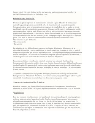 llamara cojín). Este cojín fundido facilita que la presión sea transmitida entre el tornillo y la
cavidad. El mismo se inyecta en el siguiente ciclo.
• Plastificación o dosificación.
Después de aplicar la presión de mantenimiento, comienza a girar el husillo; de forma que el
material va pasando progresivamente de la tolva de alimentación a la cámara de inyección,
homogeneizándose tanto su temperatura como su grado de mezcla. Esta fase se realiza en forma
paralela a la etapa de enfriamiento, acelerando así el tiempo total de ciclo. A medida que el husillo
va transportando el material hacia delante, éste sufre un retroceso debido a la acumulación que se
produce en la zona delantera. El retroceso del husillo finaliza cuando éste ha llegado a una posición
definida con anterioridad. En este momento ya está todo preparado para poder inyectar la siguiente
pieza. En la etapa de plastificación también intervienen otros factores importantes como:
• La velocidad de giro del husillo.
• La contrapresión.
• La succión.
La velocidad de giro del husillo debe escogerse en función del diámetro del mismo y de la
viscosidad del material. La velocidad óptima, es aquella para la que el tiempo de carga es igual al
tiempo de refrigeración que necesita la pieza inyectada. Un tiempo largo de carga provoca una masa
fundida homogénea. Una velocidad excesivamente alta puede generar la presencia de infundidos y
una homogeneización insuficiente del material en el interior del cilindro.
La contrapresión tiene como función principal, garantizar una adecuada plastificación y
homogenización del material, también tiene como función, frenar el retroceso del husillo en la etapa
de plastificación. Un aumento de la contrapresión implica que aumente el tiempo de plastificación,
la compresión sobre el material y, por tanto, la cantidad de material acumulado y la temperatura de
la masa fundida.
Al contrario, contrapresiones bajas pueden dar lugar a piezas inconsistentes y una insuficiente
homogeneización del material. Por último, la succión se utiliza principalmente para reducir el goteo
de material. Normalmente se suele trabajar con descompresión pequeña o nula.
• Apertura del molde y expulsión de la pieza.
Cuando se considera que el material de la pieza ha alcanzado la temperatura denominada de
extracción, el molde se abre y se expulsa la pieza de su interior para reiniciar el ciclo de inyección.
• Enfriamiento.
Esta fase comienza simultáneamente con la de llenado (inyección), dado que la materia empieza a
enfriarse tan pronto y toca la pared del molde. Finaliza cuando la pieza alcanza la temperatura
adecuada para su extracción. De esta forma, esta fase del ciclo se solapa con las anteriores. En
ocasiones es necesario esperar un tiempo, entre la etapa de plastificación y la de apertura de molde,
para que se produzca el enfriamiento requerido de la pieza. El objetivo de ello es conseguir una
consistencia tal, que impida su deformación al ser expulsada. Las variables que más afecta en esta
fase es la temperatura de molde.
 