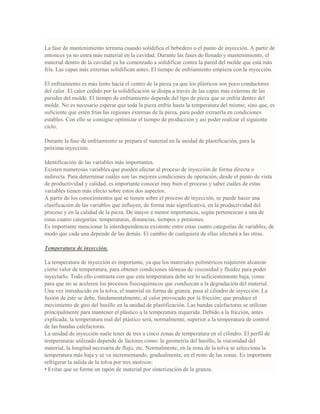 La fase de mantenimiento termina cuando solidifica el bebedero o el punto de inyección. A partir de
entonces ya no entra más material en la cavidad. Durante las fases de llenado y mantenimiento, el
material dentro de la cavidad ya ha comenzado a solidificar contra la pared del molde que está más
fría. Las capas más externas solidifican antes. El tiempo de enfriamiento empieza con la inyección.
El enfriamiento es más lento hacia el centro de la pieza ya que los plásticos son poco conductores
del calor. El calor cedido por la solidificación se disipa a través de las capas más externas de las
paredes del molde. El tiempo de enfriamiento depende del tipo de pieza que se enfría dentro del
molde. No es necesario esperar que toda la pieza enfríe hasta la temperatura del mismo; sino que, es
suficiente que estén frías las regiones externas de la pieza, para poder extraerla en condiciones
estables. Con ello se consigue optimizar el tiempo de producción y así poder realizar el siguiente
ciclo.
Durante la fase de enfriamiento se prepara el material en la unidad de plastificación, para la
próxima inyección.
Identificación de las variables más importantes.
Existen numerosas variables que pueden afectar al proceso de inyección de forma directa o
indirecta. Para determinar cuáles son las mejores condiciones de operación, desde el punto de vista
de productividad y calidad, es importante conocer muy bien el proceso y saber cuáles de estas
variables tienen más efecto sobre estos dos aspectos.
A partir de los conocimientos que se tienen sobre el proceso de inyección, se puede hacer una
clasificación de las variables que influyen, de forma más significativa, en la productividad del
proceso y en la calidad de la pieza. De mayor a menor importancia, según pertenezcan a una de
estas cuatro categorías: temperaturas, distancias, tiempos y presiones.
Es importante mencionar la interdependencia existente entre estas cuatro categorías de variables, de
modo que cada una depende de las demás. El cambio de cualquiera de ellas afectará a las otras.
Temperatura de inyección.
La temperatura de inyección es importante, ya que los materiales poliméricos requieren alcanzar
cierto valor de temperatura, para obtener condiciones idóneas de viscosidad y fluidez para poder
inyectarlo. Todo ello contrasta con que esta temperatura debe ser lo suficientemente baja, como
para que no se aceleren los procesos fisicoquímicos que conduzcan a la degradación del material.
Una vez introducido en la tolva, el material en forma de granza, pasa al cilindro de inyección. La
fusión de éste se debe, fundamentalmente, al calor provocado por la fricción; que produce el
movimiento de giro del husillo en la unidad de plastificación. Las bandas calefactoras se utilizan
principalmente para mantener el plástico a la temperatura requerida. Debido a la fricción, antes
explicada; la temperatura real del plástico será, normalmente, superior a la temperatura de control
de las bandas calefactoras.
La unidad de inyección suele tener de tres a cinco zonas de temperatura en el cilindro. El perfil de
temperaturas utilizado depende de factores como: la geometría del husillo, la viscosidad del
material, la longitud necesaria de flujo, etc. Normalmente, en la zona de la tolva se selecciona la
temperatura más baja y se va incrementando, gradualmente, en el resto de las zonas. Es importante
refrigerar la salida de la tolva por tres motivos:
• Evitar que se forme un tapón de material por sinterización de la granza.
 