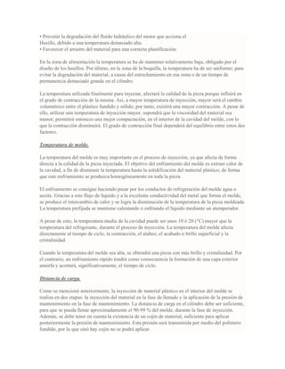 • Prevenir la degradación del fluido hidráulico del motor que acciona el
Husillo, debido a una temperatura demasiado alta.
• Favorecer el arrastre del material para una correcta plastificación.
En la zona de alimentación la temperatura se ha de mantener relativamente baja, obligado por el
diseño de los husillos. Por último, en la zona de la boquilla, la temperatura ha de ser uniforme; para
evitar la degradación del material, a causa del estrechamiento en esa zona o de un tiempo de
permanencia demasiado grande en el cilindro.
La temperatura utilizada finalmente para inyectar, afectará la calidad de la pieza porque influirá en
el grado de contracción de la misma. Así, a mayor temperatura de inyección, mayor será el cambio
volumétrico entre el plástico fundido y sólido; por tanto, existirá una mayor contracción. A pesar de
ello, utilizar una temperatura de inyección mayor, supondrá que la viscosidad del material sea
menor; permitirá entonces una mejor compactación, en el interior de la cavidad del molde, con lo
que la contracción disminuirá. El grado de contracción final dependerá del equilibrio entre estos dos
factores.
Temperatura de molde.
La temperatura del molde es muy importante en el proceso de inyección, ya que afecta de forma
directa a la calidad de la pieza inyectada. El objetivo del enfriamiento del molde es extraer calor de
la cavidad, a fin de disminuir la temperatura hasta la solidificación del material plástico; de forma
que este enfriamiento se produzca homogéneamente en toda la pieza.
El enfriamiento se consigue haciendo pasar por los conductos de refrigeración del molde agua o
aceite. Gracias a este flujo de líquido y a la excelente conductividad del metal que forma el molde,
se produce el intercambio de calor y se logra la disminución de la temperatura de la pieza moldeada.
La temperatura prefijada se mantiene calentando o enfriando el líquido mediante un atemperador.
A pesar de esto, la temperatura media de la cavidad puede ser unos 10 ó 20 (°C) mayor que la
temperatura del refrigerante, durante el proceso de inyección. La temperatura del molde afecta
directamente al tiempo de ciclo, la contracción, el alabeo, el acabado o brillo superficial y la
cristalinidad.
Cuando la temperatura del molde sea alta, se obtendrá una pieza con más brillo y cristalinidad. Por
el contrario, un enfriamiento rápido tendrá como consecuencia la formación de una capa exterior
amorfa y acortará, significativamente, el tiempo de ciclo.
Distancia de carga.
Como se mencionó anteriormente, la inyección de material plástico en el interior del molde se
realiza en dos etapas: la inyección del material en la fase de llenado y la aplicación de la presión de
mantenimiento en la fase de mantenimiento. La distancia de carga en el cilindro debe ser suficiente,
para que se pueda llenar aproximadamente el 90-99 % del molde, durante la fase de inyección.
Además, se debe tener en cuenta la existencia de un cojín de material, suficiente para aplicar
posteriormente la presión de mantenimiento. Esta presión será transmitida por medio del polímero
fundido, por lo que sinó hay cojín no se podrá aplicar.
 