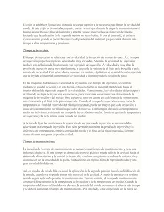 El cojín se establece fijando una distancia de carga superior a la necesaria para llenar la cavidad del
molde. Si este cojín es demasiado pequeño, puede ocurrir que durante la etapa de mantenimiento el
husillo avance hasta el final del cilindro y arrastre todo el material hacia el interior del molde,
haciendo que la aplicación de la segunda presión no sea efectiva. Si por el contrario, el cojín es
excesivamente grande se puede favorecer la degradación del material, ya que estará durante más
tiempo a altas temperaturas y presiones.
Tiempo de inyección.
El tiempo de inyección se relaciona con la velocidad de inyección de manera inversa. Así, tiempos
de inyección pequeños implican velocidades muy elevadas. Además, la velocidad de inyección
también está relacionada directamente con la presión de inyección. A velocidades muy altas la
presión de inyección crece muy rápidamente, a causa de la resistencia al flujo en la boquilla y en la
entrada de la cavidad. Con velocidades menores, en cambio, el plástico se va solidificando a medida
que se inyecta el material; aumentando la viscosidad y disminuyendo la sección de paso.
En las máquinas hidráulicas la velocidad de inyección, o el tiempo de inyección, se controla
mediante el caudal de aceite. De esta forma, el husillo fuerza al material plastificado hacia el
interior del molde siguiendo un perfil de velocidades. Normalmente, las velocidades del principio y
del final de la etapa de inyección son menores, para tratar más suavemente los elementos de la
máquina de inyección y del molde. Otro aspecto a tener en cuenta es la diferencia de temperaturas
entre la entrada y el final de la pieza inyectada. Cuando el tiempo de inyección es muy corto, la
temperatura, al final del recorrido del plástico inyectado, puede ser mayor que la de inyección; a
causa del calentamiento por fricción que sufre el material. Con tiempos elevados las temperaturas
suelen ser inferiores; existiendo un tiempo de inyección intermedio, donde se igualan la temperatura
de inyección y la de la última zona llenada del molde.
A la hora de fijar las condiciones de operación de un proceso de inyección, es recomendable
seleccionar un tiempo de inyección. Esto debe permitir minimizar la presión de inyección y la
diferencia de temperaturas, entre la entrada del molde y el final de la pieza inyectada, siempre
dentro de unos márgenes de productividad.
Tiempo de mantenimiento.
La duración de la etapa de mantenimiento se conoce como tiempo de mantenimiento y tiene una
influencia decisiva. Si este tiempo es demasiado corto el plástico puede salir de la cavidad hacia el
sistema de alimentación y la unidad de inyección; con los consiguientes cambios de orientación y
disminución de la tenacidad de la pieza, fluctuaciones en el peso, falta de reproducibilidad y una
gran variedad de defectos.
Así, en moldes de colada fría, es usual la aplicación de la segunda presión hasta la solidificación de
la entrada, cuando ya no puede entrar más material en la cavidad. A partir de entonces ya no tiene
sentido seguir aplicando presión de mantenimiento. En este sentido, el tiempo de mantenimiento
dependerá directamente de la temperatura de inyección y de la temperatura del molde. Cuando la
temperatura del material fundido sea elevada, la entrada del molde permanecerá abierta más tiempo
y se deberá aumentar el tiempo de mantenimiento. Por otro lado, si la temperatura de la pared del
 