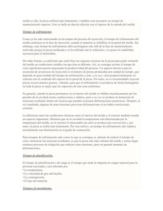 molde es alta, la pieza enfriará más lentamente y también será necesario un tiempo de
mantenimiento superior. Esto se halla en directa relación con el espesor de la entrada del molde.
Tiempo de enfriamiento.
Como ya ha sido mencionado en las etapas del proceso de inyección, el tiempo de enfriamiento del
molde comienza en la fase de inyección, cuando el material se solidifica en la pared del molde. Sin
embargo, este tiempo de enfriamiento debe prolongarse más allá de la fase de mantenimiento;
motivado porque la pieza moldeada o se ha enfriado aún lo suficiente y no posee la estabilidad
necesaria para el desmoldeo.
De todas formas, es suficiente que estén frías las regiones externas de la pieza para poder extraerla
del molde en condiciones estables sin que ésta se deforme. Así, se consigue acortar el tiempo de
ciclo significativamente mejorando la productividad del proceso. Un aspecto decisivo para la
economía de un proceso de inyección es el número de piezas producidas por unidad de tiempo, que
depende en gran medida del tiempo de enfriamiento y éste, a su vez, varía proporcionalmente en
relación con el cuadrado del espesor de la pared de la pieza. Por tanto, no es recomendable inyectar
piezas excesivamente gruesas. Además, para que el enfriamiento se produzca de forma homogénea
en toda la pieza es mejor que los espesores de ésta sean uniformes.
En general, cuando la pieza permanece en el interior del molde se inhiben mecánicamente por las
paredes de la cavidad ciertas contracciones y alabeos, pero a su vez se produce la formación de
tensiones residuales dentro de la pieza que pueden ocasionar deformaciones posteriores. Después, al
ser expulsada, algunas de estas tensiones provocan deformaciones al no haber restricciones
externas.
La diferencia entre las condiciones térmicas entre el interior del molde y el exterior también resulta
un aspecto importante. Mientras que en la cavidad la temperatura está determinada por la
temperatura del molde, en el exterior el intercambio de calor se produce por convección y, por
tanto, la pieza se enfría más lentamente. Por este motivo, un tiempo de enfriamiento alto implica
normalmente una disminución en el grado de contracción.
Para tiempos de enfriamiento más cortos lo que se consigue es, además de reducir el tiempo de
ciclo, minimizar las tensiones residuales ya que la pieza sale más caliente del molde y tienen lugar
entonces procesos de relajación que reducen estas tensiones, pero en general aumenta las
deformaciones.
Tiempo de plastificación.
El tiempo de plastificación o de carga es el tiempo que tarda la máquina en cargar material para la
próxima inyectada y será afectado por:
• La temperatura.
• La velocidad de giro del husillo.
• La contrapresión.
• El tipo del material.
Tiempos de movimiento.
 