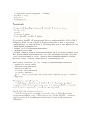 Los tiempos de movimiento corresponden a los tiempos:
• De apertura de molde.
• De expulsión.
• De cierre de molde.
Tiempo de ciclo.
El tiempo de ciclo depende, principalmente, de los tiempos de las etapas o fases de:
• Cierre del molde.
• Inyección.
• Enfriamiento de la pieza.
• Apertura del molde y expulsión de la pieza.
De esta manera, la variable más importante en el diseño de una pieza de plástico es la velocidad de
enfriamiento, debido a la gran influencia en el tiempo de ciclo, y por lo tanto, en los costes de
transformación. De esta manera, el tiempo de enfriamiento ocupa la mayor parte del tiempo de ciclo
y solapa la acción las siguientes fases:
• Inyección: fase de llenado y fase de mantenimiento.
• Plastificación o dosificación.
Como ya se comentó, el tiempo de enfriamiento depende del tipo de pieza que se enfría en el molde.
No es necesario esperar hasta que toda la pieza enfríe hasta la temperatura del molde, sin que estén
lo suficientemente enfriadas las regiones externas de la pieza para poderla extraer del molde en
condiciones estables. Con esto se consigue optimizar el tiempo de producción.
Así el tiempo de enfriamiento y, por tanto, el tiempo de ciclo dependerá principalmente de:
• Temperatura del material fundido.
• Temperatura de la pared del molde.
• Temperatura de expulsión.
• Conductividad térmica del material.
• Calor específico del material.
• Espesor: La parte más gruesa será la última en enfriar dentro del molde, influyendo en el tiempo
de enfriamiento.
Primera presión o presión de inyección.
La presión de inyección durante la fase de llenado ha de ser la suficiente para que se pueda
conseguir la velocidad deseada, y, por tanto, el tiempo de inyección deseado. De esta manera, la
presión de inyección depende de los mismos factores que la velocidad.
Segunda presión o presión de mantenimiento.
La presión de mantenimiento o segunda presión se aplica una vez ha finalizado la etapa de
inyección de material en el molde. El objetivo es completar el llenado del molde y compactar el
material del interior de la cavidad para minimizar la contracción que tiene lugar durante su
solidificación.
 