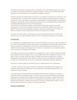 El momento del cambio a segunda presión es importante. Si se cambia demasiado pronto, la pieza
no queda lo suficientemente compacta y aparecen rechupes, mientras que un cambio demasiado
tardío provoca una sobrepresión y la formación de rebabas en la pieza.
Para fijar la presión de mantenimiento con la que se va a trabajar se ha de tener en cuenta que si ésta
es demasiado baja o si la duración de esta fase es excesivamente corta pueden aparecer rechupes o
vacuolas en la pieza inyectada, de esta manera, las dimensiones de la pieza pueden estar fuera de las
tolerancias especificadas o haber reflujos de material plástico no consolidado desde el molde hacia
la unidad de plastificación (o incluso no llenar la pieza).
Si la presión de mantenimiento resulta ser demasiado elevada puede producirse una sobre
compactación de la pieza, que implica un aumento de las tensiones residuales, además de una
posible disminución de las propiedades mecánicas y aparición de deformaciones en la pieza o
alabeos (en general el límite máximo puede situarse en la aparición de rebabas).
En general, se suelen utilizar, como mínimo, presiones de mantenimiento de un 50-70% de la
presión de inyección para materiales amorfos y de un 70-100% para materiales semicristalinos.
Contrapresión
La contrapresión en la plastificación frena el retroceso del husillo en la fase de carga. El aumento en
los valores de este parámetro afectará directamente a la temperatura del material procesado. De esta
forma, al aumentar la contrapresión se tiene que el tiempo de plastificación aumenta, por lo que
también lo hará el tiempo de permanencia en la cámara. La compresión sobre el material aumenta,
lo que incrementa la temperatura del fundido.
Una primera consecuencia de un aumento en la contrapresión, es que se registra un ligero aumento
en la cantidad de material cargado. En si, se recomiendan valores de contrapresión de entre 5 y 10
MPa, ya que si se tienen valores muy bajos, se pueden tener piezas inconsistentes y con poca
homogenización del material. Por el contrario, elevados valores de contrapresión ocasionarán un
aumento en la contribución de la fricción a la temperatura del fundido, pudiendo degradarse.
En general se pueden seguir dos lineamientos para el establecimiento de la contrapresión:
1. Cuando se utiliza un porcentaje elevado de la capacidad de plastificación de la máquina, se
utilizarán valores altos de contrapresión a fin de aumentar la velocidad de plastificación y así
conseguir un mayor volumen.
2. Si el porcentaje de utilización de la capacidad de plastificación de la máquina es pequeño, se
utilizarán valores de contrapresión bajos, a fin de evitar que el material permanezca por periodos
prolongados en la máquina. Del molde permanecerá abierta más tiempo y se deberá aumentar el
tiempo de mantenimiento. Por otro lado, si la temperatura de la pared del molde es alta, la pieza
enfriará más lentamente y también será necesario un tiempo de mantenimiento superior. Esto se
halla en directa relación con el espesor de la entrada del molde.
Tiempo de enfriamiento.
 