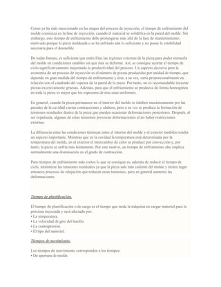 Como ya ha sido mencionado en las etapas del proceso de inyección, el tiempo de enfriamiento del
molde comienza en la fase de inyección, cuando el material se solidifica en la pared del molde. Sin
embargo, este tiempo de enfriamiento debe prolongarse más allá de la fase de mantenimiento;
motivado porque la pieza moldeada o se ha enfriado aún lo suficiente y no posee la estabilidad
necesaria para el desmolde.
De todas formas, es suficiente que estén frías las regiones externas de la pieza para poder extraerla
del molde en condiciones estables sin que ésta se deforme. Así, se consigue acortar el tiempo de
ciclo significativamente mejorando la productividad del proceso. Un aspecto decisivo para la
economía de un proceso de inyección es el número de piezas producidas por unidad de tiempo, que
depende en gran medida del tiempo de enfriamiento y éste, a su vez, varía proporcionalmente en
relación con el cuadrado del espesor de la pared de la pieza. Por tanto, no es recomendable inyectar
piezas excesivamente gruesas. Además, para que el enfriamiento se produzca de forma homogénea
en toda la pieza es mejor que los espesores de ésta sean uniformes.
En general, cuando la pieza permanece en el interior del molde se inhiben mecánicamente por las
paredes de la cavidad ciertas contracciones y alabeos, pero a su vez se produce la formación de
tensiones residuales dentro de la pieza que pueden ocasionar deformaciones posteriores. Después, al
ser expulsada, algunas de estas tensiones provocan deformaciones al no haber restricciones
externas.
La diferencia entre las condiciones térmicas entre el interior del molde y el exterior también resulta
un aspecto importante. Mientras que en la cavidad la temperatura está determinada por la
temperatura del molde, en el exterior el intercambio de calor se produce por convección y, por
tanto, la pieza se enfría más lentamente. Por este motivo, un tiempo de enfriamiento alto implica
normalmente una disminución en el grado de contracción.
Para tiempos de enfriamiento más cortos lo que se consigue es, además de reducir el tiempo de
ciclo, minimizar las tensiones residuales ya que la pieza sale más caliente del molde y tienen lugar
entonces procesos de relajación que reducen estas tensiones, pero en general aumenta las
deformaciones.
Tiempo de plastificación.
El tiempo de plastificación o de carga es el tiempo que tarda la máquina en cargar material para la
próxima inyectada y será afectado por:
• La temperatura.
• La velocidad de giro del husillo.
• La contrapresión.
• El tipo del material.
Tiempos de movimiento.
Los tiempos de movimiento corresponden a los tiempos:
• De apertura de molde.
 