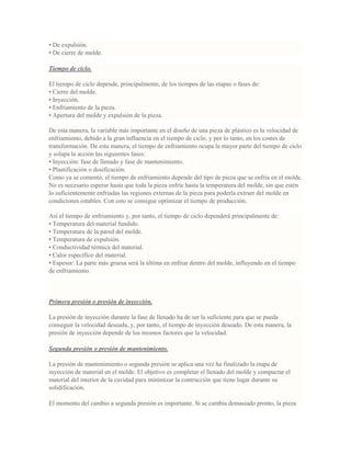 • De expulsión.
• De cierre de molde.
Tiempo de ciclo.
El tiempo de ciclo depende, principalmente, de los tiempos de las etapas o fases de:
• Cierre del molde.
• Inyección.
• Enfriamiento de la pieza.
• Apertura del molde y expulsión de la pieza.
De esta manera, la variable más importante en el diseño de una pieza de plástico es la velocidad de
enfriamiento, debido a la gran influencia en el tiempo de ciclo, y por lo tanto, en los costes de
transformación. De esta manera, el tiempo de enfriamiento ocupa la mayor parte del tiempo de ciclo
y solapa la acción las siguientes fases:
• Inyección: fase de llenado y fase de mantenimiento.
• Plastificación o dosificación.
Como ya se comentó, el tiempo de enfriamiento depende del tipo de pieza que se enfría en el molde.
No es necesario esperar hasta que toda la pieza enfríe hasta la temperatura del molde, sin que estén
lo suficientemente enfriadas las regiones externas de la pieza para poderla extraer del molde en
condiciones estables. Con esto se consigue optimizar el tiempo de producción.
Así el tiempo de enfriamiento y, por tanto, el tiempo de ciclo dependerá principalmente de:
• Temperatura del material fundido.
• Temperatura de la pared del molde.
• Temperatura de expulsión.
• Conductividad térmica del material.
• Calor específico del material.
• Espesor: La parte más gruesa será la última en enfriar dentro del molde, influyendo en el tiempo
de enfriamiento.
Primera presión o presión de inyección.
La presión de inyección durante la fase de llenado ha de ser la suficiente para que se pueda
conseguir la velocidad deseada, y, por tanto, el tiempo de inyección deseado. De esta manera, la
presión de inyección depende de los mismos factores que la velocidad.
Segunda presión o presión de mantenimiento.
La presión de mantenimiento o segunda presión se aplica una vez ha finalizado la etapa de
inyección de material en el molde. El objetivo es completar el llenado del molde y compactar el
material del interior de la cavidad para minimizar la contracción que tiene lugar durante su
solidificación.
El momento del cambio a segunda presión es importante. Si se cambia demasiado pronto, la pieza
 