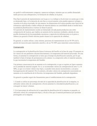 no queda lo suficientemente compacta y aparecen rechupes, mientras que un cambio demasiado
tardío provoca una sobrepresión y la formación de rebabas en la pieza.
Para fijar la presión de mantenimiento con la que se va a trabajar se ha de tener en cuenta que si ésta
es demasiado baja o si la duración de esta fase es excesivamente corta pueden aparecer rechupes o
vacuolas en la pieza inyectada, de esta manera, las dimensiones de la pieza pueden estar fuera de las
tolerancias especificadas o haber reflujos de material plástico no consolidado desde el molde hacia
la unidad de plastificación (o incluso no llenar la pieza).
Si la presión de mantenimiento resulta ser demasiado elevada puede producirse una sobre
compactación de la pieza, que implica un aumento de las tensiones residuales, además de una
posible disminución de las propiedades mecánicas y aparición de deformaciones en la pieza o
alabeos (en general el límite máximo puede situarse en la aparición de rebabas).
En general, se suelen utilizar, como mínimo, presiones de mantenimiento de un 50-70% de la
presión de inyección para materiales amorfos y de un 70-100% para materiales semicristalinos.
Contrapresión
La contrapresión en la plastificación frena el retroceso del husillo en la fase de carga. El aumento en
los valores de este parámetro afectará directamente a la temperatura del material procesado. De esta
forma, al aumentar la contrapresión se tiene que el tiempo de plastificación aumenta, por lo que
también lo hará el tiempo de permanencia en la cámara. La compresión sobre el material aumenta,
lo que incrementa la temperatura del fundido.
Una primera consecuencia de un aumento en la contrapresión, es que se registra un ligero aumento
en la cantidad de material cargado. En sí, se recomiendan valores de contrapresión de entre 5 y 10
MPa, ya que si se tienen valores muy bajos, se pueden tener piezas inconsistentes y con poca
homogenización del material. Por el contrario, elevados valores de contrapresión ocasionarán un
aumento en la contribución de la fricción a la temperatura del fundido, pudiendo degradarse.
En general se pueden seguir dos lineamientos para el establecimiento de la contrapresión:
1. Cuando se utiliza un porcentaje elevado de la capacidad de plastificación de la máquina, se
utilizarán valores altos de contrapresión a fin de aumentar la velocidad de plastificación y así
conseguir un mayor volumen.
2. Si el porcentaje de utilización de la capacidad de plastificación de la máquina es pequeño, se
utilizarán valores de contrapresión bajos, a fin de evitar que el material permanezca por periodos
prolongados en la máquina.
 