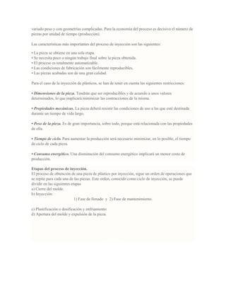 variado peso y con geometrías complicadas. Para la economía del proceso es decisivo el número de
piezas por unidad de tiempo (producción).
Las características más importantes del proceso de inyección son las siguientes:
• La pieza se obtiene en una sola etapa.
• Se necesita poco o ningún trabajo final sobre la pieza obtenida.
• El proceso es totalmente automatizable.
• Las condiciones de fabricación son fácilmente reproducibles.
• Las piezas acabadas son de una gran calidad.
Para el caso de la inyección de plásticos, se han de tener en cuenta las siguientes restricciones:
• Dimensiones de la pieza. Tendrán que ser reproducibles y de acuerdo a unos valores
determinados, lo que implicará minimizar las contracciones de la misma.
• Propiedades mecánicas. La pieza deberá resistir las condiciones de uso a las que esté destinada
durante un tiempo de vida largo.
• Peso de la pieza. Es de gran importancia, sobre todo, porque está relacionada con las propiedades
de ella.
• Tiempo de ciclo. Para aumentar la producción será necesario minimizar, en lo posible, el tiempo
de ciclo de cada pieza.
• Consumo energético. Una disminución del consumo energético implicará un menor coste de
producción.
Etapas del proceso de inyección.
El proceso de obtención de una pieza de plástico por inyección, sigue un orden de operaciones que
se repite para cada una de las piezas. Este orden, conocido como ciclo de inyección, se puede
dividir en las siguientes etapas
a) Cierre del molde.
b) Inyección:
1) Fase de llenado y 2) Fase de mantenimiento.
c) Plastificación o dosificación y enfriamiento
d) Apertura del molde y expulsión de la pieza.
 