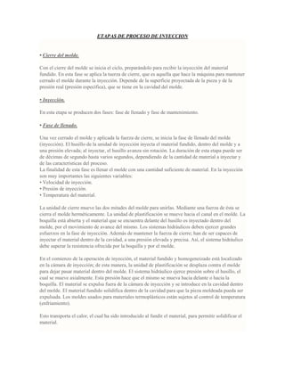 ETAPAS DE PROCESO DE INYECCION
• Cierre del molde.
Con el cierre del molde se inicia el ciclo, preparándolo para recibir la inyección del material
fundido. En esta fase se aplica la tuerza de cierre, que es aquella que hace la máquina para mantener
cerrado el molde durante la inyección. Depende de la superficie proyectada de la pieza y de la
presión real (presión específica), que se tiene en la cavidad del molde.
• Inyección.
En esta etapa se producen dos fases: fase de llenado y fase de mantenimiento.
• Fase de llenado.
Una vez cerrado el molde y aplicada la fuerza de cierre, se inicia la fase de llenado del molde
(inyección). El husillo de la unidad de inyección inyecta el material fundido, dentro del molde y a
una presión elevada; al inyectar, el husillo avanza sin rotación. La duración de esta etapa puede ser
de décimas de segundo hasta varios segundos, dependiendo de la cantidad de material a inyectar y
de las características del proceso.
La finalidad de esta fase es llenar el molde con una cantidad suficiente de material. En la inyección
son muy importantes las siguientes variables:
• Velocidad de inyección.
• Presión de inyección.
• Temperatura del material.
La unidad de cierre mueve las dos mitades del molde para unirlas. Mediante una fuerza de ésta se
cierra el molde herméticamente. La unidad de plastificación se mueve hacia el canal en el molde. La
boquilla está abierta y el material que se encuentra delante del husillo es inyectado dentro del
molde, por el movimiento de avance del mismo. Los sistemas hidráulicos deben ejercer grandes
esfuerzos en la fase de inyección. Además de mantener la fuerza de cierre; han de ser capaces de
inyectar el material dentro de la cavidad, a una presión elevada y precisa. Así, el sistema hidráulico
debe superar la resistencia ofrecida por la boquilla y por el molde.
En el comienzo de la operación de inyección, el material fundido y homogeneizado está localizado
en la cámara de inyección; de esta manera, la unidad de plastificación se desplaza contra el molde
para dejar pasar material dentro del molde. El sistema hidráulico ejerce presión sobre el husillo, el
cual se mueve axialmente. Esta presión hace que el mismo se mueva hacia delante o hacia la
boquilla. El material se expulsa fuera de la cámara de inyección y se introduce en la cavidad dentro
del molde. El material fundido solidifica dentro de la cavidad para que la pieza moldeada pueda ser
expulsada. Los moldes usados para materiales termoplásticos están sujetos al control de temperatura
(enfriamiento).
Esto transporta el calor, el cual ha sido introducido al fundir el material, para permitir solidificar el
material.
 