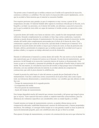 Tan pronto como el material que se moldea contacta con el molde en la operación de inyección,
comienza a enfriarse y a solidificar. Por este motivo la inyección debe ocurrir rápidamente, con lo
que la cavidad se llena mientras que el material se encuentre fundido.
Esto requiere presiones muy grandes ya que el compuesto es muy viscoso, a pesar de las
temperaturas elevadas. El material fundido debe superar la resistencia ofrecida por la fricción, en la
boquilla y cavidad. Las presiones, en el interior del molde, son altísimas a causa de la inyección;
por lo que la unidad de cierre debe ser capaz de mantener el molde cerrado, en oposición a estas
presiones.
La presión dentro del molde crece hasta un máximo valor, cuando ha sido transportado material
suficiente; llenando completamente las cavidades (si bien, bajo ciertas condiciones, la presión
máxima se puede alcanzar durante el mantenimiento). De esta manera, durante la inyección, las dos
mitades del molde están completamente presionadas por el efecto de la fuerza de cierre. Ésta
contrarresta a aquella que resulta de la inyección, ejercida desde el interior por el material. Si la
presión de inyección dentro del molde es mayor que la fuerza de cierre, la línea de partición está
forzada a abrirse; permitiendo al compuesto que se moldea escapar de la cavidad (con lo que se
produce rebaba y se requiere un trabajo adicional con tal de eliminarla).
Durante el enfriamiento el material se contrae dentro del molde. Por este motivo se ha de añadir
más material para que el volumen de la pieza sea el deseado. En esta fase de mantenimiento, que es
posterior a la del llenado en la inyección, la presión interior de la pieza va disminuyendo. Esto
ocurre ya que se va enfriando y aumentan las pérdidas de carga desde el husillo hasta el interior del
molde. De esta manera, la velocidad de inyección del tornillo es baja porque tiene la finalidad de
alimentar, con una cantidad suficiente de material, la cavidad; además de compensar las
contracciones que sufre la pieza durante la solidificación.
Cuando la presión ha caído hasta el valor del entorno se puede dar por finalizada la fase de
mantenimiento. Esta fase condiciona ciertas características de la pieza final, tales como el peso
total, sus tolerancias dimensionales y características internas. Las variables que más afectan en esta
fase son:
- Tiempo de mantenimiento de la segunda presión.
- La temperatura del molde.
- Nivel de presión de mantenimiento.
- Ajuste del tiempo de mantenimiento.
Este tiempo dependerá mucho del material que estemos inyectando y del grosor que tenga la pieza
que se inyecte. Tiene especial relevancia cuando se emplean materiales semicristalinos, pues las
diferencias de volúmenes específicos son considerables entre su estado líquido y el sólido.
Cuando tenemos un tiempo de mantenimiento correcto, se pueden obtener piezas con la
compactación adecuada, estabilidad dimensional, ausencia de deformaciones y buenas propiedades
mecánicas. Sin embargo, el conseguir dicho tiempo no es una garantía cuando se tiene un punto de
inyección demasiado pequeño, pues este solidificará antes de que se llene la cavidad.
Para ajustar el tiempo de mantenimiento, se recurre a la construcción de una curva que relacione los
 