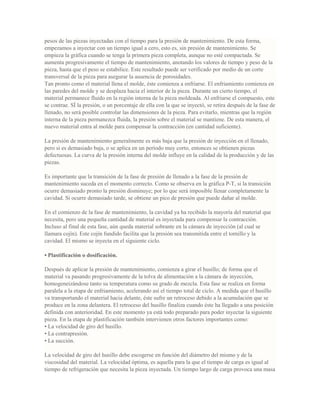 pesos de las piezas inyectadas con el tiempo para la presión de mantenimiento. De esta forma,
empezamos a inyectar con un tiempo igual a cero, esto es, sin presión de mantenimiento. Se
empieza la gráfica cuando se tenga la primera pieza completa, aunque no esté compactada. Se
aumenta progresivamente el tiempo de mantenimiento, anotando los valores de tiempo y peso de la
pieza, hasta que el peso se estabilice. Este resultado puede ser verificado por medio de un corte
transversal de la pieza para asegurar la ausencia de porosidades.
Tan pronto como el material llena el molde, éste comienza a enfriarse. El enfriamiento comienza en
las paredes del molde y se desplaza hacia el interior de la pieza. Durante un cierto tiempo, el
material permanece fluido en la región interna de la pieza moldeada. Al enfriarse el compuesto, este
se contrae. SÍ la presión, o un porcentaje de ella con la que se inyectó, se retira después de la fase de
llenado, no será posible controlar las dimensiones de la pieza. Para evitarlo, mientras que la región
interna de la pieza permanezca fluida, la presión sobre el material se mantiene. De esta manera, el
nuevo material entra al molde para compensar la contracción (en cantidad suficiente).
La presión de mantenimiento generalmente es más baja que la presión de inyección en el llenado,
pero si es demasiado baja, o se aplica en un período muy corto, entonces se obtienen piezas
defectuosas. La curva de la presión interna del molde influye en la calidad de la producción y de las
piezas.
Es importante que la transición de la fase de presión de llenado a la fase de la presión de
mantenimiento suceda en el momento correcto. Como se observa en la gráfica P-T, si la transición
ocurre demasiado pronto la presión disminuye; por lo que será imposible llenar completamente la
cavidad. Si ocurre demasiado tarde, se obtiene un pico de presión que puede dañar al molde.
En el comienzo de la fase de mantenimiento, la cavidad ya ha recibido la mayoría del material que
necesita, pero una pequeña cantidad de material es inyectada para compensar la contracción.
Incluso al final de esta fase, aún queda material sobrante en la cámara de inyección (al cual se
llamara cojín). Este cojín fundido facilita que la presión sea transmitida entre el tornillo y la
cavidad. El mismo se inyecta en el siguiente ciclo.
• Plastificación o dosificación.
Después de aplicar la presión de mantenimiento, comienza a girar el husillo; de forma que el
material va pasando progresivamente de la tolva de alimentación a la cámara de inyección,
homogeneizándose tanto su temperatura como su grado de mezcla. Esta fase se realiza en forma
paralela a la etapa de enfriamiento, acelerando así el tiempo total de ciclo. A medida que el husillo
va transportando el material hacia delante, éste sufre un retroceso debido a la acumulación que se
produce en la zona delantera. El retroceso del husillo finaliza cuando éste ha llegado a una posición
definida con anterioridad. En este momento ya está todo preparado para poder inyectar la siguiente
pieza. En la etapa de plastificación también intervienen otros factores importantes como:
• La velocidad de giro del husillo.
• La contrapresión.
• La succión.
La velocidad de giro del husillo debe escogerse en función del diámetro del mismo y de la
viscosidad del material. La velocidad óptima, es aquella para la que el tiempo de carga es igual al
tiempo de refrigeración que necesita la pieza inyectada. Un tiempo largo de carga provoca una masa
 