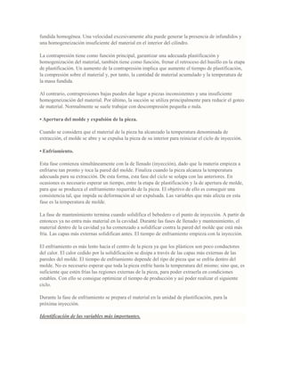 fundida homogénea. Una velocidad excesivamente alta puede generar la presencia de infundidos y
una homogeneización insuficiente del material en el interior del cilindro.
La contrapresión tiene como función principal, garantizar una adecuada plastificación y
homogenización del material, también tiene como función, frenar el retroceso del husillo en la etapa
de plastificación. Un aumento de la contrapresión implica que aumente el tiempo de plastificación,
la compresión sobre el material y, por tanto, la cantidad de material acumulado y la temperatura de
la masa fundida.
Al contrario, contrapresiones bajas pueden dar lugar a piezas inconsistentes y una insuficiente
homogeneización del material. Por último, la succión se utiliza principalmente para reducir el goteo
de material. Normalmente se suele trabajar con descompresión pequeña o nula.
• Apertura del molde y expulsión de la pieza.
Cuando se considera que el material de la pieza ha alcanzado la temperatura denominada de
extracción, el molde se abre y se expulsa la pieza de su interior para reiniciar el ciclo de inyección.
• Enfriamiento.
Esta fase comienza simultáneamente con la de llenado (inyección), dado que la materia empieza a
enfriarse tan pronto y toca la pared del molde. Finaliza cuando la pieza alcanza la temperatura
adecuada para su extracción. De esta forma, esta fase del ciclo se solapa con las anteriores. En
ocasiones es necesario esperar un tiempo, entre la etapa de plastificación y la de apertura de molde,
para que se produzca el enfriamiento requerido de la pieza. El objetivo de ello es conseguir una
consistencia tal, que impida su deformación al ser expulsada. Las variables que más afecta en esta
fase es la temperatura de molde.
La fase de mantenimiento termina cuando solidifica el bebedero o el punto de inyección. A partir de
entonces ya no entra más material en la cavidad. Durante las fases de llenado y mantenimiento, el
material dentro de la cavidad ya ha comenzado a solidificar contra la pared del molde que está más
fría. Las capas más externas solidifican antes. El tiempo de enfriamiento empieza con la inyección.
El enfriamiento es más lento hacia el centro de la pieza ya que los plásticos son poco conductores
del calor. El calor cedido por la solidificación se disipa a través de las capas más externas de las
paredes del molde. El tiempo de enfriamiento depende del tipo de pieza que se enfría dentro del
molde. No es necesario esperar que toda la pieza enfríe hasta la temperatura del mismo; sino que, es
suficiente que estén frías las regiones externas de la pieza, para poder extraerla en condiciones
estables. Con ello se consigue optimizar el tiempo de producción y así poder realizar el siguiente
ciclo.
Durante la fase de enfriamiento se prepara el material en la unidad de plastificación, para la
próxima inyección.
Identificación de las variables más importantes.
 