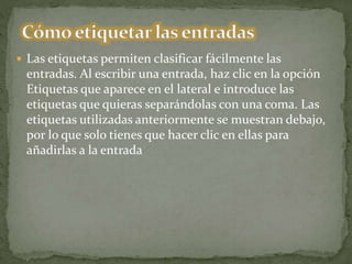  Las etiquetas permiten clasificar fácilmente las
entradas. Al escribir una entrada, haz clic en la opción
Etiquetas que aparece en el lateral e introduce las
etiquetas que quieras separándolas con una coma. Las
etiquetas utilizadas anteriormente se muestran debajo,
por lo que solo tienes que hacer clic en ellas para
añadirlas a la entrada
 