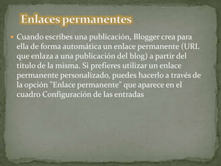  Cuando escribes una publicación, Blogger crea para
ella de forma automática un enlace permanente (URL
que enlaza a una publicación del blog) a partir del
título de la misma. Si prefieres utilizar un enlace
permanente personalizado, puedes hacerlo a través de
la opción "Enlace permanente" que aparece en el
cuadro Configuración de las entradas
 