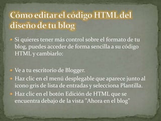  Si quieres tener más control sobre el formato de tu
blog, puedes acceder de forma sencilla a su código
HTML y cambiarlo:
 Ve a tu escritorio de Blogger.
 Haz clic en el menú desplegable que aparece junto al
icono gris de lista de entradas y selecciona Plantilla.
 Haz clic en el botón Edición de HTML que se
encuentra debajo de la vista "Ahora en el blog"
 