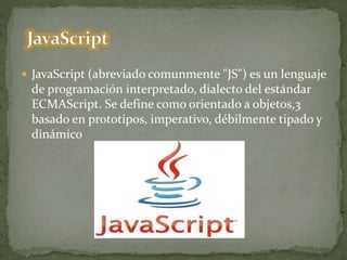  JavaScript (abreviado comunmente "JS") es un lenguaje
de programación interpretado, dialecto del estándar
ECMAScript. Se define como orientado a objetos,3
basado en prototipos, imperativo, débilmente tipado y
dinámico
 