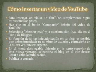  Para insertar un vídeo de YouTube, simplemente sigue
estos sencillos pasos:
 Haz clic en el botón "Compartir" debajo del vídeo de
YouTube.
 Selecciona "Mostrar más" y, a continuación, haz clic en el
icono de Blogger.
 En función de si has iniciado sesión en tu blog, es posible
que debas introducir tu nombre de usuario y contraseña en
la nueva ventana emergente.
 En el menú desplegable ubicado en la parte superior de
esta nueva ventana, selecciona el blog en el que deseas
llevar a cabo la publicación.
 Publica la entrada.
 