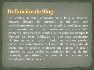  Un weblog, también conocido como blog o cuaderno
bitácora (listado de sucesos), es un sitio web
periódicamente actualizado que recopila cronológicamente
textos o artículos de uno o varios autores, apareciendo
primero el más reciente, donde el autor conserva siempre la
libertad de dejar publicado lo que crea pertinente.
Habitualmente, en cada artículo, los lectores pueden
escribir sus comentarios y el autor darles respuesta, de
forma que es posible establecer un diálogo. El uso o
temática de cada weblog es particular, los hay de tipo
personal, periodístico, empresarial o corporativo,
tecnológico, educativo, etc.
 