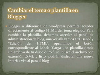  Blogger a diferencia de wordpress permite acceder
directamente al código HTML del tema elegido. Para
cambiar la plantilla, debemos acceder al panel de
administración de blog, una vez allí vamos a “Diseño” y
“Edición del HTML”, oprimimos el botón
correspondiente al Label: “Carga una plantilla desde
un archivo de tu disco duro:” se busca el archivo con
extensión .XML y listo, podrán disfrutar una nueva
interfaz visual para el blog
 