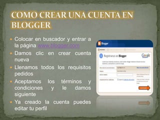  Colocar en buscador y entrar a
la página www.blogger.com
 Damos clic en crear cuenta
nueva
 Llenamos todos los requisitos
pedidos
 Aceptamos los términos y
condiciones y le damos
siguiente
 Ya creado la cuenta puedes
editar tu perfil
 