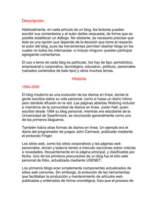 Descripción:
Habitualmente, en cada artículo de un blog, los lectores pueden
escribir sus comentarios y el autor darles respuesta, de forma que es
posible establecer un diálogo. No obstante, es necesario precisar que
ésta es una opción que depende de la decisión que tome al respecto
el autor del blog, pues las herramientas permiten diseñar blogs en los
cuales no todos los internautas -o incluso ninguno- puedan participar
agregando comentarios.
El uso o tema de cada blog es particular, los hay de tipo: periodístico,
empresarial o corporativo, tecnológico, educativo, políticos, personales
(variados contenidos de todo tipo) y otros muchos temas.
Historia
1994-2000
El blog moderno es una evolución de los diarios en línea, donde la
gente escribía sobre su vida personal, como si fuese un diario íntimo
pero dándole difusión en la red. Las páginas abiertas Webring incluían
a miembros de la comunidad de diarios en línea. Justin Hall, quien
escribió desde 1994 su blog personal, mientras era estudiante de la
Universidad de Swarthmore, es reconocido generalmente como uno
de los primeros blogueros.
También había otras formas de diarios en línea. Un ejemplo era el
diario del programador de juegos John Carmack, publicado mediante
el protocolo Finger.
Los sitios web, como los sitios corporativos y las páginas web
personales, tenían y todavía tienen a menudo secciones sobre noticias
o novedades, frecuentemente en la página principal, y clasificados por
fecha. Uno de los primeros precursores de un blog fue el sitio web
personal de Kibo, actualizado mediante USENET.
Los primeros blogs eran simplemente componentes actualizados de
sitios web comunes. Sin embargo, la evolución de las herramientas
que facilitaban la producción y mantenimiento de artículos web
publicados y ordenados de forma cronológica, hizo que el proceso de
 