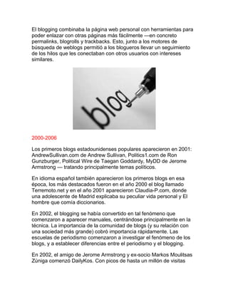 El blogging combinaba la página web personal con herramientas para
poder enlazar con otras páginas más fácilmente —en concreto
permalinks, blogrolls y trackbacks. Esto, junto a los motores de
búsqueda de weblogs permitió a los blogueros llevar un seguimiento
de los hilos que les conectaban con otros usuarios con intereses
similares.
2000-2006
Los primeros blogs estadounidenses populares aparecieron en 2001:
AndrewSullivan.com de Andrew Sullivan, Politics1.com de Ron
Gunzburger, Political Wire de Taegan Goddardy, MyDD de Jerome
Armstrong — tratando principalmente temas políticos.
En idioma español también aparecieron los primeros blogs en esa
época, los más destacados fueron en el año 2000 el blog llamado
Terremoto.net y en el año 2001 aparecieron Claudia-P.com, donde
una adolescente de Madrid explicaba su peculiar vida personal y El
hombre que comía diccionarios.
En 2002, el blogging se había convertido en tal fenómeno que
comenzaron a aparecer manuales, centrándose principalmente en la
técnica. La importancia de la comunidad de blogs (y su relación con
una sociedad más grande) cobró importancia rápidamente. Las
escuelas de periodismo comenzaron a investigar el fenómeno de los
blogs, y a establecer diferencias entre el periodismo y el blogging.
En 2002, el amigo de Jerome Armstrong y ex-socio Markos Moulitsas
Zúniga comenzó DailyKos. Con picos de hasta un millón de visitas
 