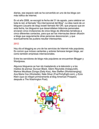 diarias, ese espacio web se ha convertido en uno de los blogs con
más tráfico de Internet.
En el año 2006, se escogió la fecha del 31 de agosto, para celebrar en
toda la red, el llamado "día internacional del Blog". La idea nació de un
bloguero (usuario de blog) israelí llamado Nir Ofir, que propuso que en
esta fecha, los blogueros que desarrollaban bitácoras personales
enviaran cinco invitaciones de cinco blogs de diferentes temáticas a
cinco diferentes contactos, para que así los internautas dieran difusión
a blogs que seguramente otras personas desconocían, y que
eventualmente les pudiera resultar interesantes.
2012
Hoy día el blogging es uno de los servicios de Internet más populares.
Es común que incluso cantantes y actores famosos tengan blogs, así
como también empresas internacionales.
Entre los servidores de blogs más populares se encuentran Blogger y
Wordpress.
Algunos blogueros se han ido trasladando a la televisión y a los
medios de prensa: Duncan Black, Glenn Reynolds (Instapundit),
Markos Moulitsas Zúniga (Daily Kos), Alex Steffen (Worldchanging),
Ana Marie Cox (Wonkette), Nate Silver (FiveThirtyEight.com), y Ezra
Klein (que se integró primeramente al blog American Prospect,
después a The Washington Post).
 