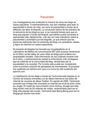 Popularidad
Los investigadores han analizado la manera de cómo los blogs se
hacen populares. Fundamentalmente, hay dos medidas para esto: la
popularidad a través de citas, así como la popularidad a través de la
afiliación (es decir el blogroll). La conclusión básica de los estudios de
la estructura de los blogs es que, si se necesita tiempo para que un
blog sea popular a través del blogroll, permalinks puede aumentar la
popularidad más rápidamente, y tal vez son más indicativos sobre la
popularidad y autoridad que los blogrolls, ya que indican que las
personas realmente leen el contenido del blog y lo consideran valioso
y digno de mención en casos específicos.
El proyecto de blogdex fue lanzado por investigadores en el
Laboratorio de Medios de comunicación MIT para avanzar lentamente
en la Web y juntar datos de unos miles de blogs para analizar sus
propiedades sociales. Esta información se fue juntando durante más
de 4 años, y autónomamente rastreó la información más contagiosa
que se extiende en la comunidad del blog, alineándolo por la
popularidad y la novedad. Por lo tanto este puede ser considerado
como la primera creación de ejemplares de memetracker. El proyecto
fue sustituido por tailrank.com que a su turno ha sido sustituido por
spinn3r.com.
La clasificación de los blogs a través de Technorati está basada en el
número de enlaces entrantes y la de Alexa Internet en los éxitos de
Internet de usuarios de Alexa Toolbar. En agosto de 2006, Technorati
encontró que el blog más vinculado en Internet era el de la actriz china
Xu Jinglei. El medio de comunicación chino Xinhua, divulgó que este
blog recibió más de 50 millones de visitas, reclamándolo para ser el
blog más popular del mundo. Technorati tasó Boing Boing para ser el
blog/grupo escrito más leído.
 