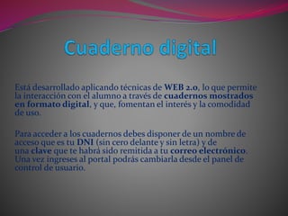 Está desarrollado aplicando técnicas de WEB 2.0, lo que permite
la interacción con el alumno a través de cuadernos mostrados
en formato digital, y que, fomentan el interés y la comodidad
de uso.
Para acceder a los cuadernos debes disponer de un nombre de
acceso que es tu DNI (sin cero delante y sin letra) y de
una clave que te habrá sido remitida a tu correo electrónico.
Una vez ingreses al portal podrás cambiarla desde el panel de
control de usuario.
 