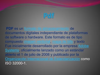 PDF es un formato de almacenamiento de
documentos digitales independiente de plataformas
de software o hardware. Este formato es de tipo
compuesto imagen vectorial, mapa de bits y texto
Fue inicialmente desarrollado por la empresa Adobe
Systems, oficialmente lanzado como un estándar
abierto el 1 de julio de 2008 y publicado por la
Organización Internacional de Estandarización como
ISO 32000-1.
 