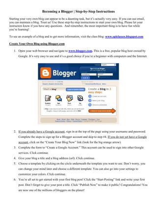Becoming a Blogger | Step-by-Step Instructions
Starting your very own blog can appear to be a daunting task, but it’s actually very easy. If you can use email,
you can maintain a blog. Trust us! Use these step-by-step instructions to start your own blog. Please let your
instructors know if you have any questions. And remember, the most important thing is to have fun while
you’re learning!
To see an example of a blog and to get more information, visit the class blog: www.splclasses.blogspot.com
Create Your Own Blog using Blogger.com
1. Open your web browser and navigate to www.blogger.com. This is a free, popular blog host owned by
Google. It’s very easy to use and it’s a good choice if you’re a beginner with computers and the Internet.
2. If you already have a Google account, sign in at the top of the page using your username and password.
Complete the steps to sign up for a Blogger account and skip to step #4. If you do not yet have a Google
account, click on the “Create Your Blog Now” link (look for the big orange arrow).
3. Complete the form to “Create a Google Account.” This account can be used to sign into other Google
services. Click continue.
4. Give your blog a title and a blog address (url). Click continue.
5. Choose a template by clicking on the circle underneath the template you want to use. Don’t worry, you
can change your mind later and choose a different template. You can also go into your settings to
customize your colors. Click continue.
6. You’re all set to get started with your first blog post! Click the “Start Posting” link and write your first
post. Don’t forget to give your post a title. Click “Publish Now” to make it public! Congratulations! You
are now one of the millions of bloggers on the planet!
 
