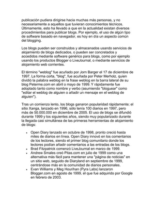 publicación pudiera dirigirse hacia muchas más personas, y no
necesariamente a aquellos que tuvieran conocimientos técnicos.
Últimamente, esto ha llevado a que en la actualidad existan diversos
procedimientos para publicar blogs. Por ejemplo, el uso de algún tipo
de software basado en navegador, es hoy en día un aspecto común
del blogging.
Los blogs pueden ser construidos y almacenados usando servicios de
alojamiento de blogs dedicados, o pueden ser concretados y
accedidos mediante software genérico para blogs, como por ejemplo
usando los productos Blogger o LiveJournal, o mediante servicios de
alojamiento web corrientes.
El término "weblog" fue acuñado por Jorn Barger el 17 de diciembre de
1997. La forma corta, "blog", fue acuñada por Peter Merholz, quien
dividió la palabra weblog en la frase weblog en la barra lateral de su
blog Peterme.com en abril o mayo de 1999. Y rápidamente fue
adoptado tanto como nombre y verbo (asumiendo "bloguear" como
"editar el weblog de alguien o añadir un mensaje en el weblog de
alguien").
Tras un comienzo lento, los blogs ganaron popularidad rápidamente; el
sitio Xanga, lanzado en 1996, sólo tenía 100 diarios en 1997, pero
más de 50.000.000 en diciembre de 2005. El uso de blogs se difundió
durante 1999 y los siguientes años, siendo muy popularizado durante
la llegada casi simultánea de las primeras herramientas de alojamiento
de blogs:
 Open Diary lanzado en octubre de 1998, pronto creció hasta
miles de diarios en línea. Open Diary innovó en los comentarios
de los lectores, siendo el primer blog comunitario donde los
lectores podían añadir comentarios a las entradas de los blogs.
 Brad Fitzpatrick comenzó LiveJournal en marzo de 1999.
 Andrew Smales creó Pitas.com en julio de 1999 como una
alternativa más fácil para mantener una "página de noticias" en
un sitio web, seguido de Diaryland en septiembre de 1999,
centrándose más en la comunidad de diarios personales.
 Evan Williams y Meg Hourihan (Pyra Labs) lanzaron
Blogger.com en agosto de 1999, el que fue adquirido por Google
en febrero de 2003.
 
