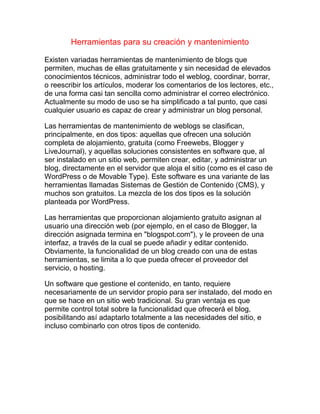 Herramientas para su creación y mantenimiento
Existen variadas herramientas de mantenimiento de blogs que
permiten, muchas de ellas gratuitamente y sin necesidad de elevados
conocimientos técnicos, administrar todo el weblog, coordinar, borrar,
o reescribir los artículos, moderar los comentarios de los lectores, etc.,
de una forma casi tan sencilla como administrar el correo electrónico.
Actualmente su modo de uso se ha simplificado a tal punto, que casi
cualquier usuario es capaz de crear y administrar un blog personal.
Las herramientas de mantenimiento de weblogs se clasifican,
principalmente, en dos tipos: aquellas que ofrecen una solución
completa de alojamiento, gratuita (como Freewebs, Blogger y
LiveJournal), y aquellas soluciones consistentes en software que, al
ser instalado en un sitio web, permiten crear, editar, y administrar un
blog, directamente en el servidor que aloja el sitio (como es el caso de
WordPress o de Movable Type). Este software es una variante de las
herramientas llamadas Sistemas de Gestión de Contenido (CMS), y
muchos son gratuitos. La mezcla de los dos tipos es la solución
planteada por WordPress.
Las herramientas que proporcionan alojamiento gratuito asignan al
usuario una dirección web (por ejemplo, en el caso de Blogger, la
dirección asignada termina en "blogspot.com"), y le proveen de una
interfaz, a través de la cual se puede añadir y editar contenido.
Obviamente, la funcionalidad de un blog creado con una de estas
herramientas, se limita a lo que pueda ofrecer el proveedor del
servicio, o hosting.
Un software que gestione el contenido, en tanto, requiere
necesariamente de un servidor propio para ser instalado, del modo en
que se hace en un sitio web tradicional. Su gran ventaja es que
permite control total sobre la funcionalidad que ofrecerá el blog,
posibilitando así adaptarlo totalmente a las necesidades del sitio, e
incluso combinarlo con otros tipos de contenido.
 
