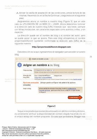 Priegue, María Cristina. Aplicaciones web 2.0: blogs.
: Eduvim - Editorial Universitaria Villa María, . p 26
http://site.ebrary.com/id/10552898?ppg=26
Copyright © Eduvim - Editorial Universitaria Villa María. . All rights reserved.
May not be reproduced in any form without permission from the publisher,
except fair uses permitted under U.S. or applicable copyright law.
 