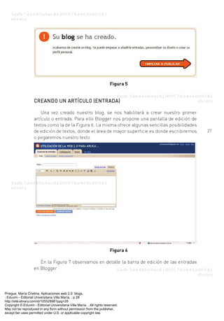 Priegue, María Cristina. Aplicaciones web 2.0: blogs.
: Eduvim - Editorial Universitaria Villa María, . p 28
http://site.ebrary.com/id/10552898?ppg=28
Copyright © Eduvim - Editorial Universitaria Villa María. . All rights reserved.
May not be reproduced in any form without permission from the publisher,
except fair uses permitted under U.S. or applicable copyright law.
 