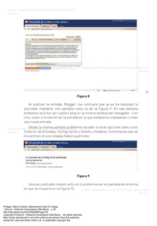 Priegue, María Cristina. Aplicaciones web 2.0: blogs.
: Eduvim - Editorial Universitaria Villa María, . p 30
http://site.ebrary.com/id/10552898?ppg=30
Copyright © Eduvim - Editorial Universitaria Villa María. . All rights reserved.
May not be reproduced in any form without permission from the publisher,
except fair uses permitted under U.S. or applicable copyright law.
 