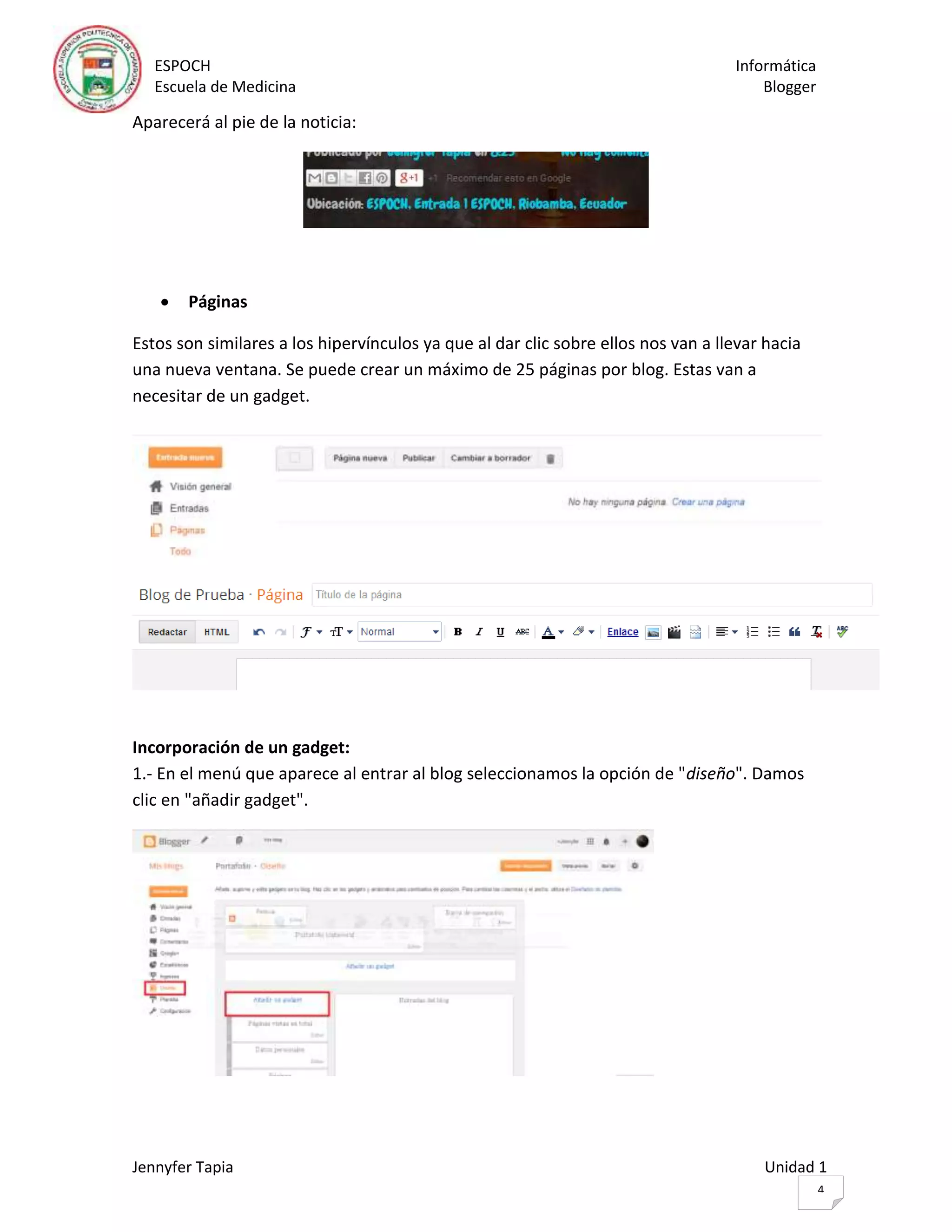 ESPOCH Informática
Escuela de Medicina Blogger
Jennyfer Tapia Unidad 1
4
Aparecerá al pie de la noticia:
 Páginas
Estos son similares a los hipervínculos ya que al dar clic sobre ellos nos van a llevar hacia
una nueva ventana. Se puede crear un máximo de 25 páginas por blog. Estas van a
necesitar de un gadget.
Incorporación de un gadget:
1.- En el menú que aparece al entrar al blog seleccionamos la opción de "diseño". Damos
clic en "añadir gadget".
 