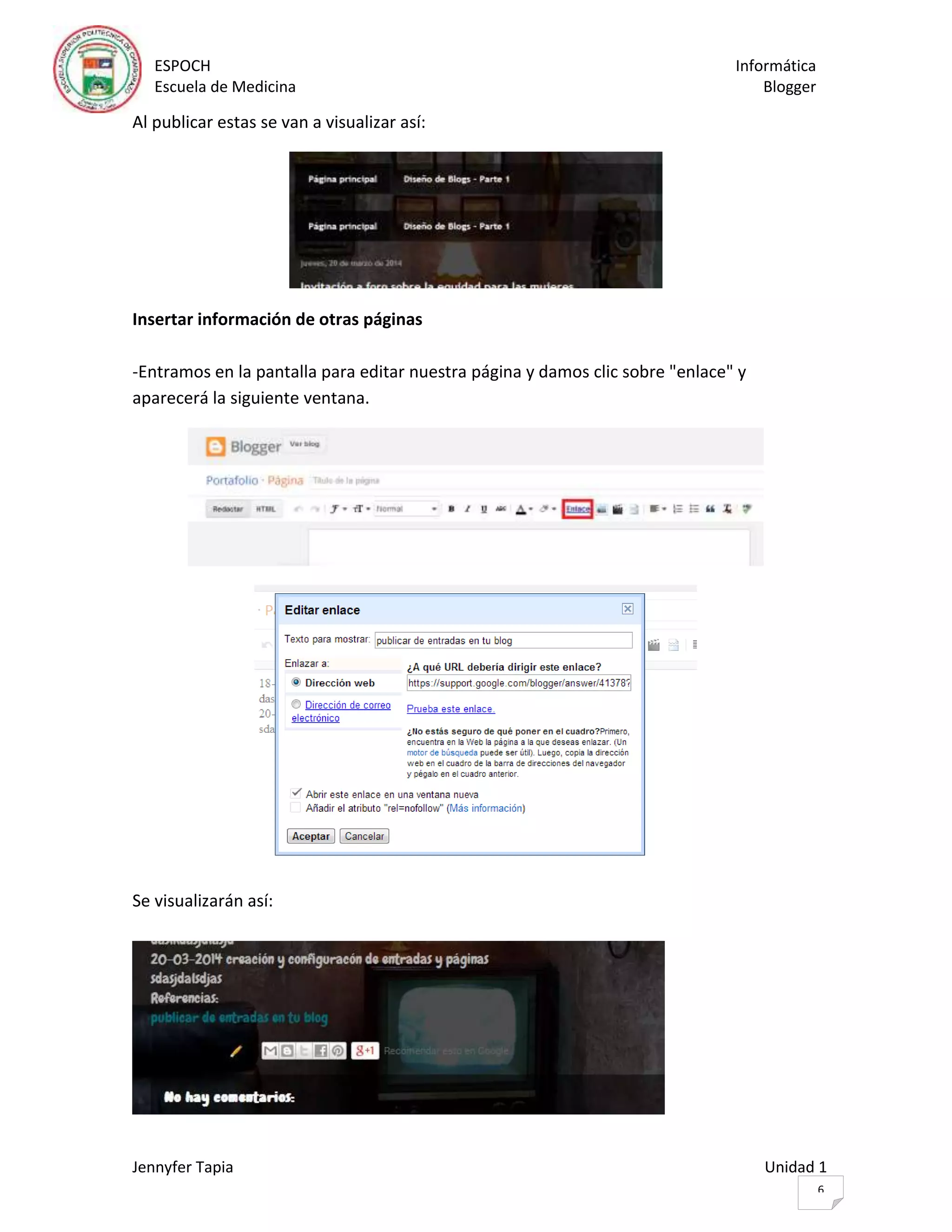 ESPOCH Informática
Escuela de Medicina Blogger
Jennyfer Tapia Unidad 1
6
Al publicar estas se van a visualizar así:
Insertar información de otras páginas
-Entramos en la pantalla para editar nuestra página y damos clic sobre "enlace" y
aparecerá la siguiente ventana.
Se visualizarán así:
 