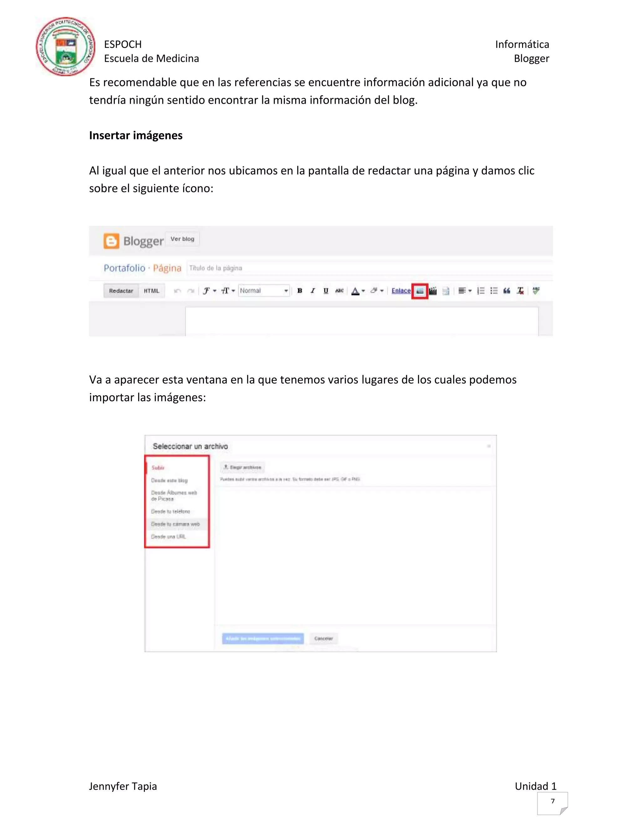 ESPOCH Informática
Escuela de Medicina Blogger
Jennyfer Tapia Unidad 1
7
Es recomendable que en las referencias se encuentre información adicional ya que no
tendría ningún sentido encontrar la misma información del blog.
Insertar imágenes
Al igual que el anterior nos ubicamos en la pantalla de redactar una página y damos clic
sobre el siguiente ícono:
Va a aparecer esta ventana en la que tenemos varios lugares de los cuales podemos
importar las imágenes:
 